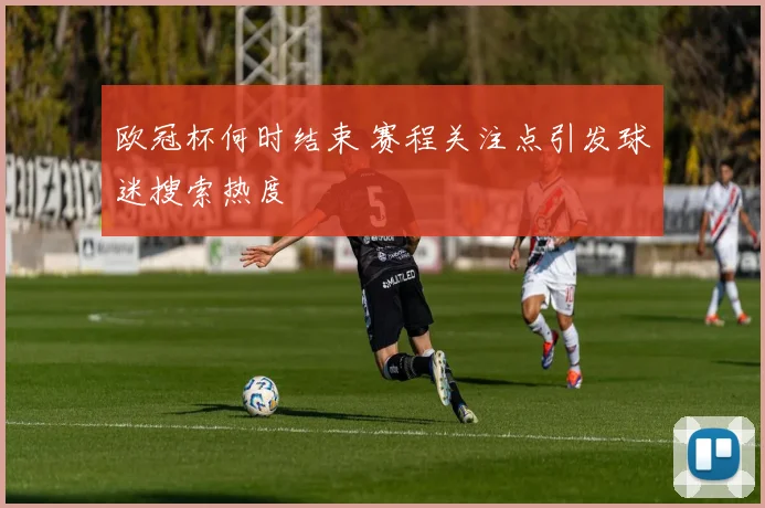 欧冠杯何时结束 赛程关注点引发球迷搜索热度