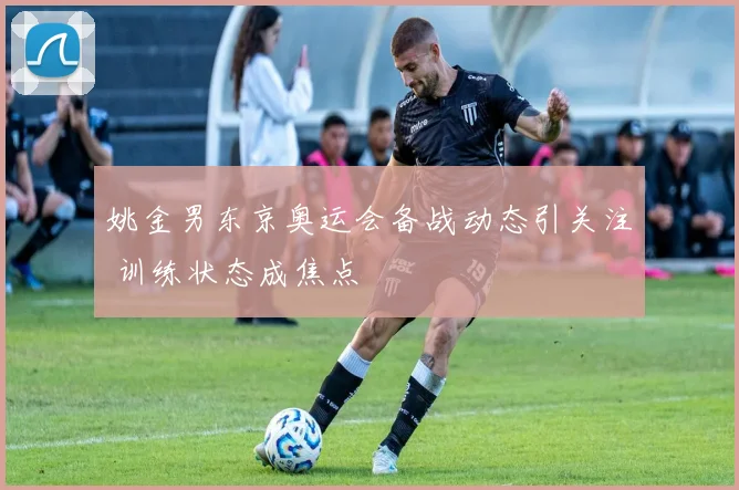 姚金男东京奥运会备战动态引关注 训练状态成焦点