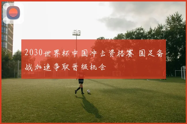 2030世界杯中国冲击资格赛 国足备战加速争取晋级机会