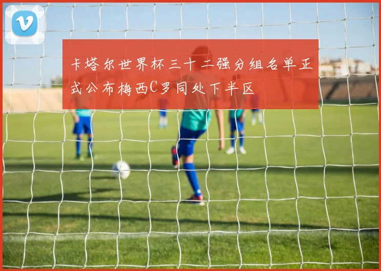 卡塔尔世界杯三十二强分组名单正式公布梅西C罗同处下半区