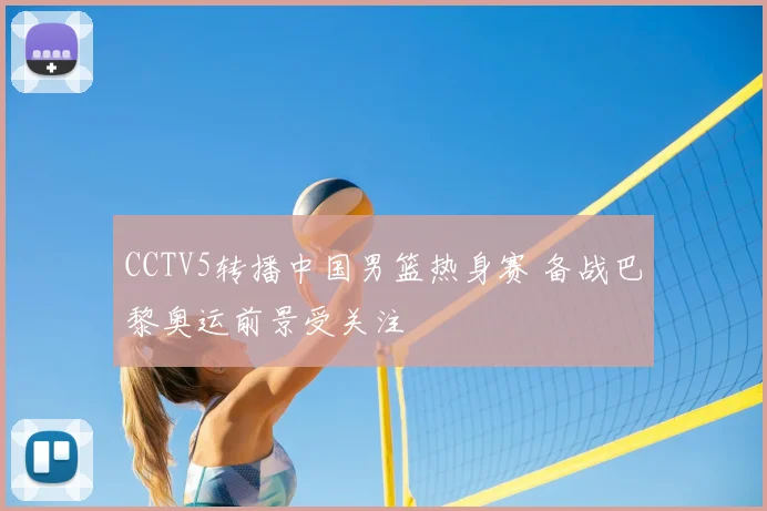 CCTV5转播中国男篮热身赛 备战巴黎奥运前景受关注