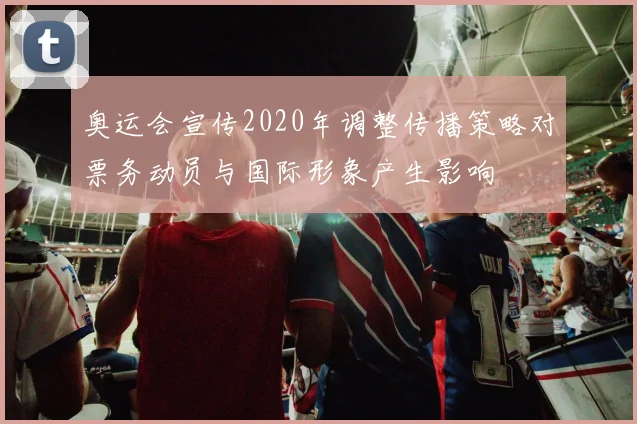 奥运会宣传2020年调整传播策略对票务动员与国际形象产生影响