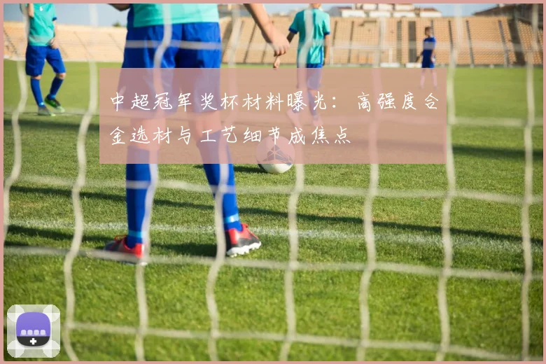 中超冠军奖杯材料曝光：高强度合金选材与工艺细节成焦点