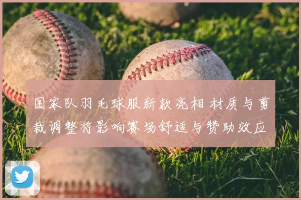 国家队羽毛球服新款亮相 材质与剪裁调整将影响赛场舒适与赞助效应