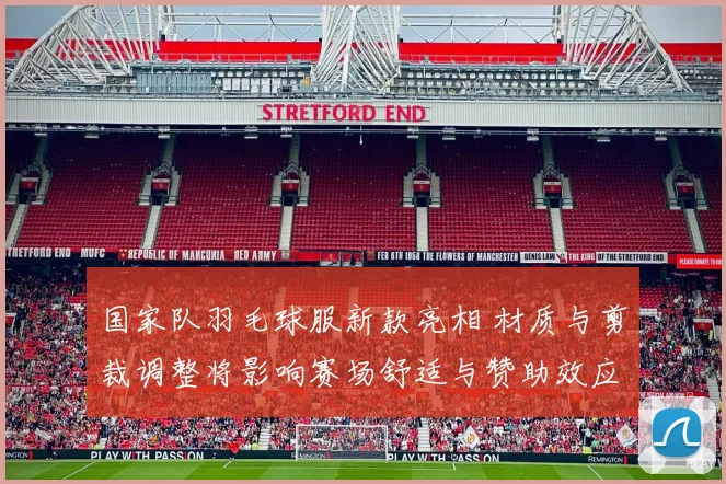 国家队羽毛球服新款亮相 材质与剪裁调整将影响赛场舒适与赞助效应