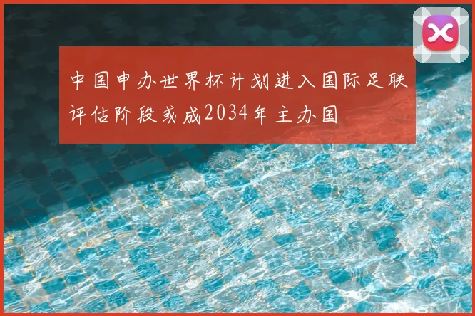 中国申办世界杯计划进入国际足联评估阶段或成2034年主办国