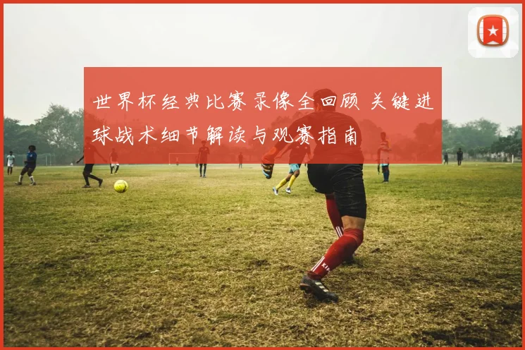 世界杯经典比赛录像全回顾 关键进球战术细节解读与观赛指南