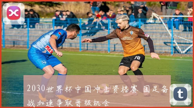 2030世界杯中国冲击资格赛 国足备战加速争取晋级机会