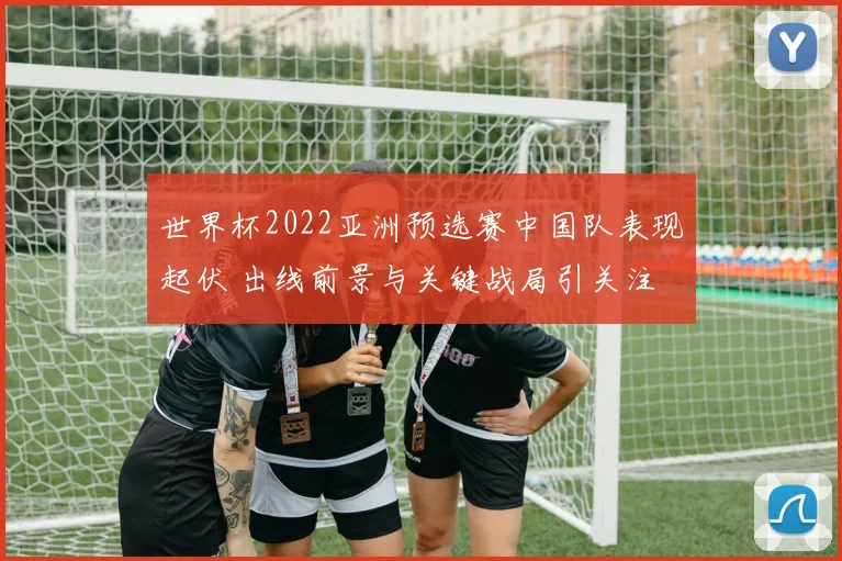 世界杯2022亚洲预选赛中国队表现起伏 出线前景与关键战局引关注