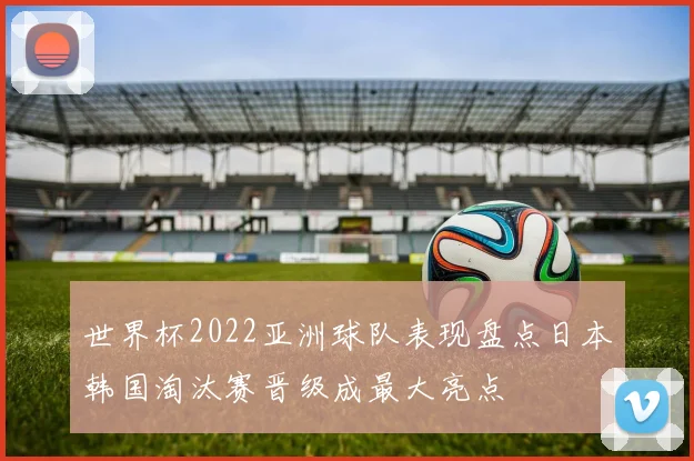 世界杯2022亚洲球队表现盘点日本韩国淘汰赛晋级成最大亮点
