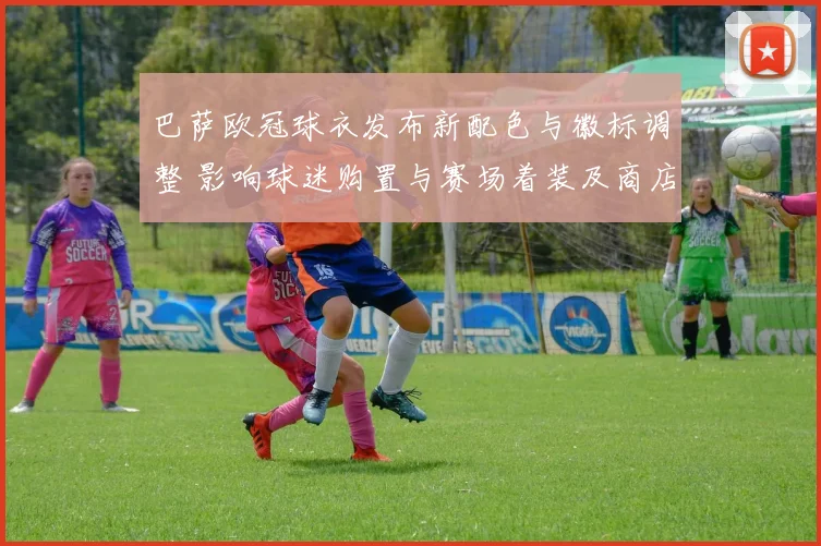 巴萨欧冠球衣发布新配色与徽标调整 影响球迷购置与赛场着装及商店陈列