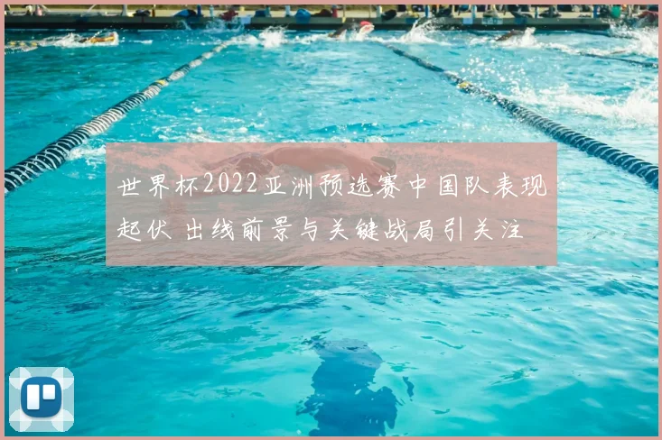 世界杯2022亚洲预选赛中国队表现起伏 出线前景与关键战局引关注