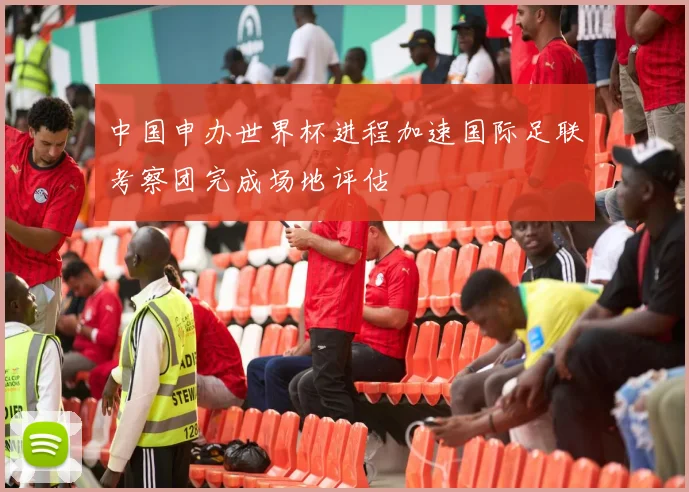 中国申办世界杯进程加速国际足联考察团完成场地评估