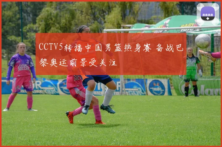 CCTV5转播中国男篮热身赛 备战巴黎奥运前景受关注