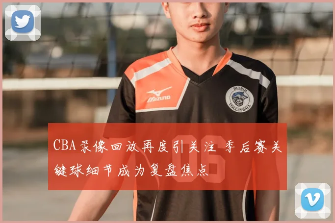 CBA录像回放再度引关注 季后赛关键球细节成为复盘焦点