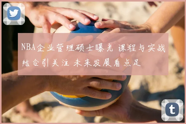 NBA企业管理硕士曝光 课程与实战结合引关注 未来发展看点足