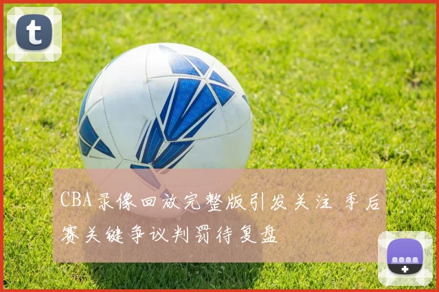 CBA录像回放完整版引发关注 季后赛关键争议判罚待复盘