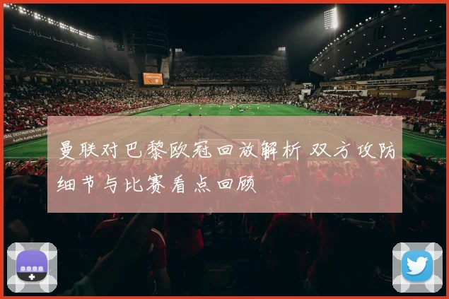 曼联对巴黎欧冠回放解析 双方攻防细节与比赛看点回顾