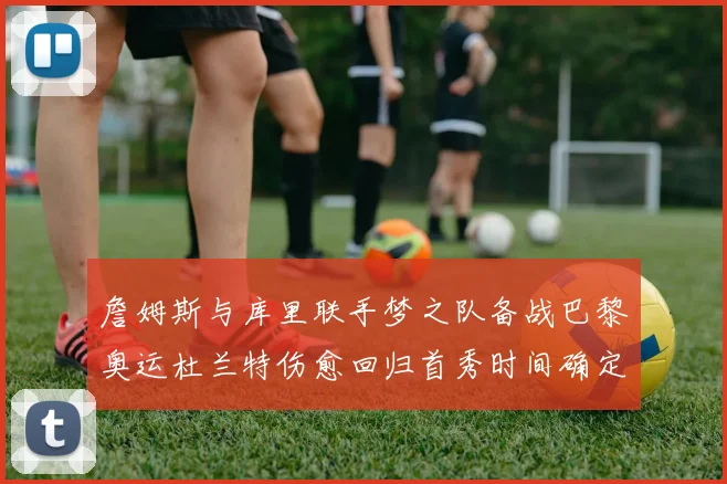 詹姆斯与库里联手梦之队备战巴黎奥运杜兰特伤愈回归首秀时间确定