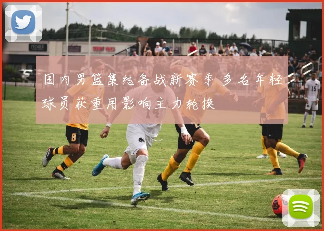 国内男篮集结备战新赛季 多名年轻球员获重用影响主力轮换