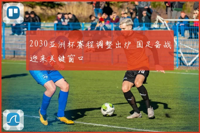 2030亚洲杯赛程调整出炉 国足备战迎来关键窗口