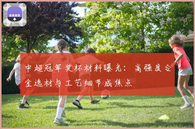 中超冠军奖杯材料曝光：高强度合金选材与工艺细节成焦点