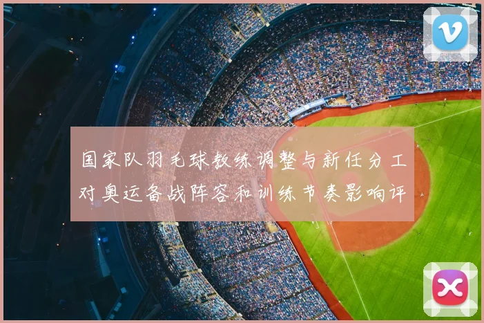 国家队羽毛球教练调整与新任分工对奥运备战阵容和训练节奏影响评估