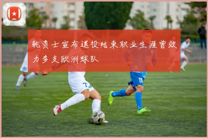 乾贵士宣布退役结束职业生涯曾效力多支欧洲球队
