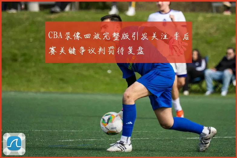 CBA录像回放完整版引发关注 季后赛关键争议判罚待复盘