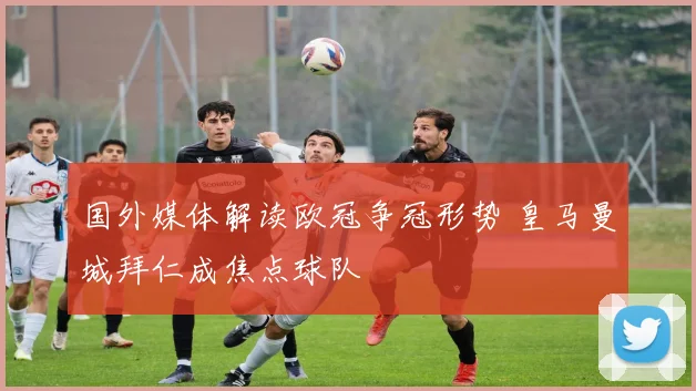 国外媒体解读欧冠争冠形势 皇马曼城拜仁成焦点球队